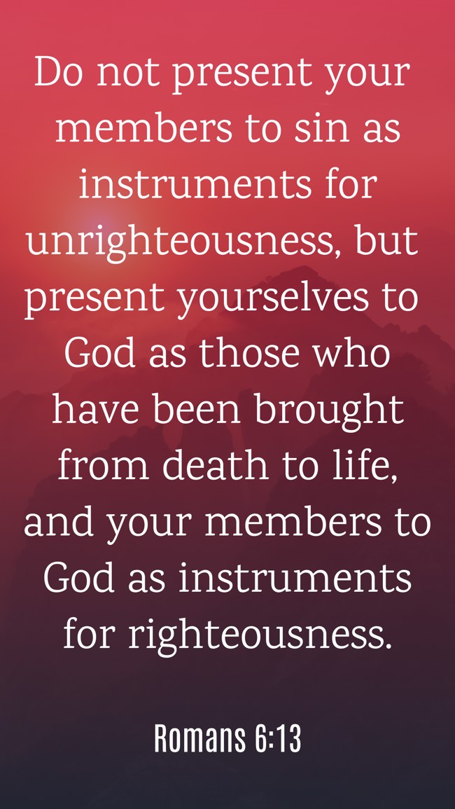 Do not present your members to sin as instruments for unrighteousness, but present yourselves to God as those who have been brought from death to life, and your members to God as instruments for righteousness. - Romans 6:13
