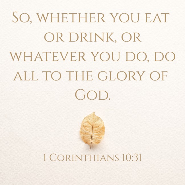 So, whether you eat or drink, or whatever you do, do all to the glory of God. - 1 Corinthians 10:31