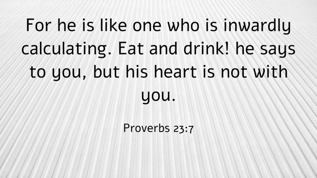 For he is like one who is inwardly calculating. Eat and drink! he says to you, but his heart is not with you. - Proverbs 23:7