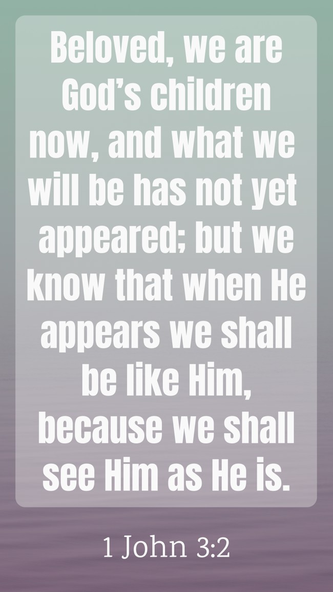 Beloved, we are God’s children now, and what we will be has not yet appeared; but we know that when He appears we shall be like Him, because we shall see Him as He is. - 1 John 3:2