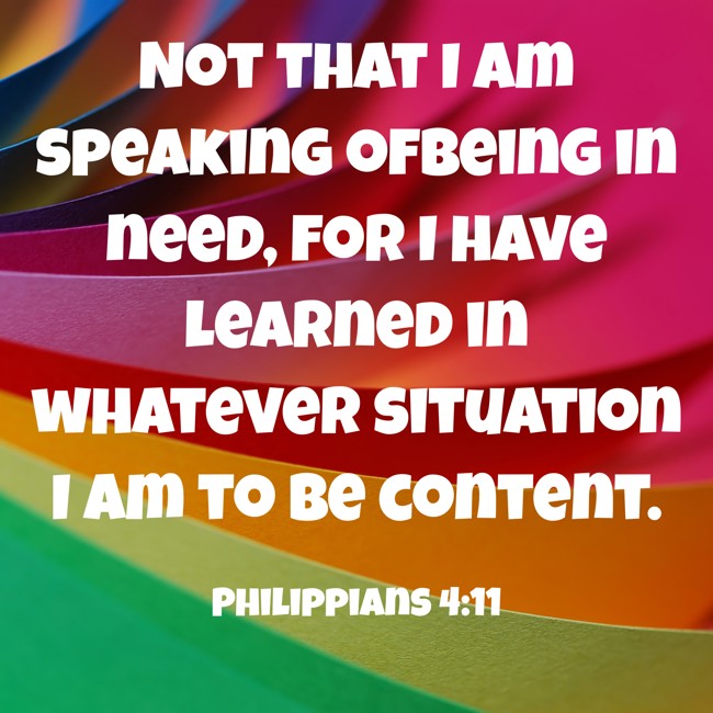 Not that I am speaking ofBeing in need, for I have learned in whatever situation I am to be content. - Philippians 4:11