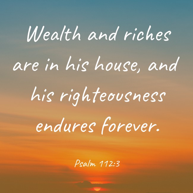 Wealth and riches are in his house, and his righteousness endures forever. - Psalm 112:3