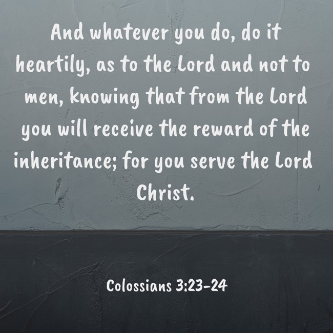 And whatever you do, do it heartily, as to the Lord and not to men, knowing that from the Lord you will receive the reward of the inheritance; for you serve the Lord Christ. - Colossians 3:23-24