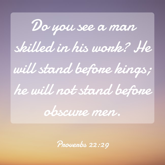 Do you see a man skilled in his work? He will stand before kings; he will not stand before obscure men. - Proverbs 22:29