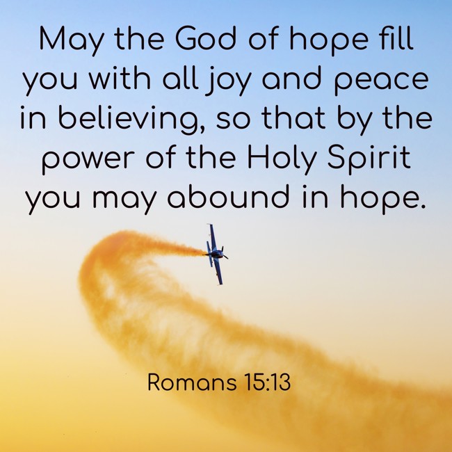  May the God of hope fill you with all joy and peace in believing, so that by the power of the Holy Spirit you may abound in hope.   - Romans 15:13 