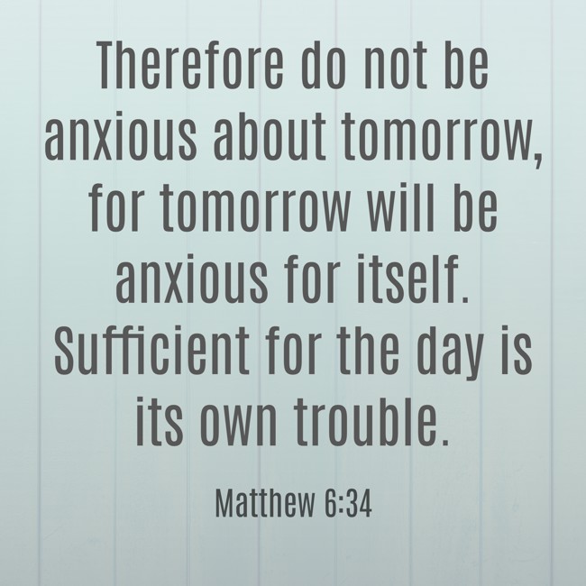  Therefore do not be anxious about tomorrow, for tomorrow will be anxious for itself. Sufficient for the day is its own trouble.   - Matthew 6:34 