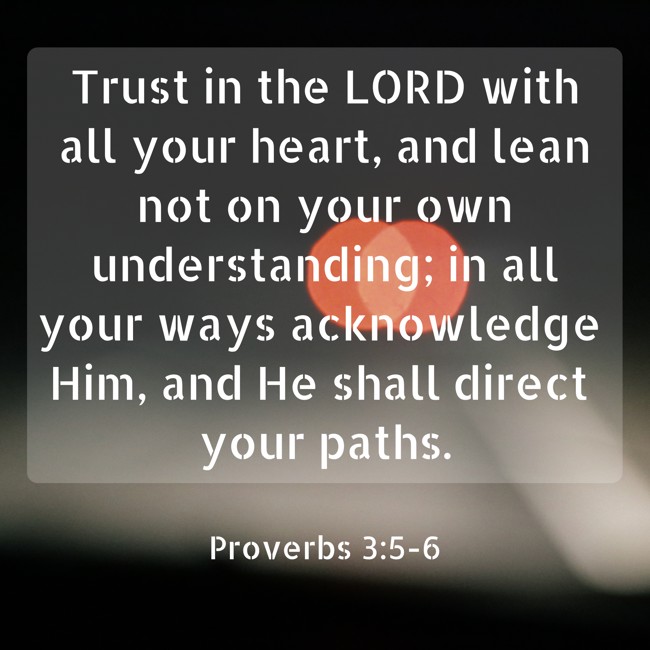 Trust in the LORD with all your heart, and lean not on your own understanding; in all your ways acknowledge Him, and He shall direct your paths. - Proverbs 3:5-6