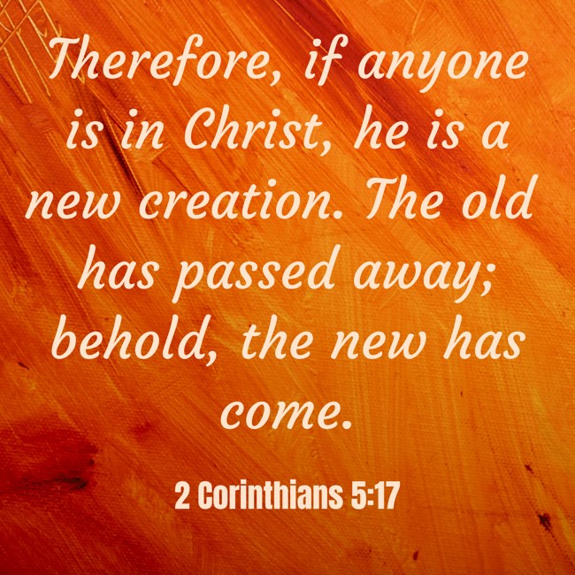  Therefore, if anyone is in Christ, he is a new creation. The old has passed away; behold, the new has come.   - 2 Corinthians 5:17 