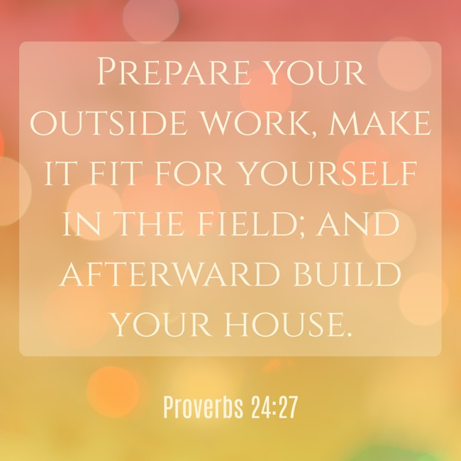 Prepare your outside work, make it fit for yourself in the field; and afterward build your house. - Proverbs 24:27