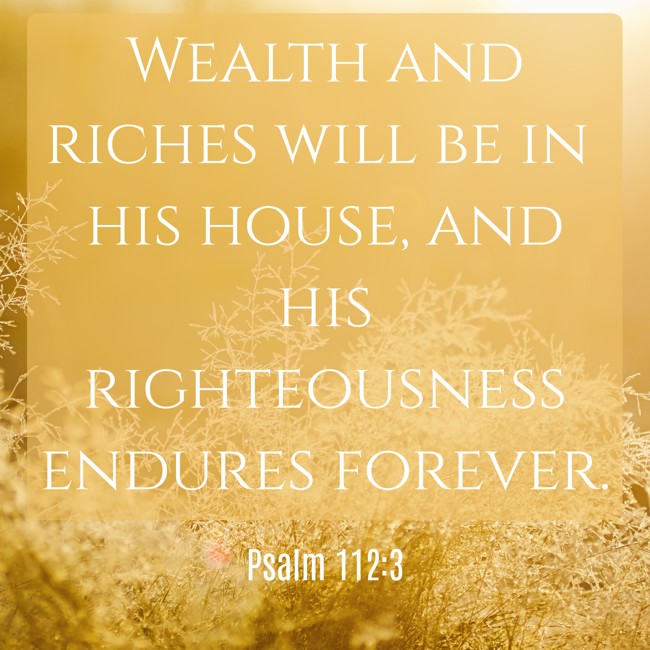 Wealth and riches will be in his house, and his righteousness endures forever. - Psalm 112:3