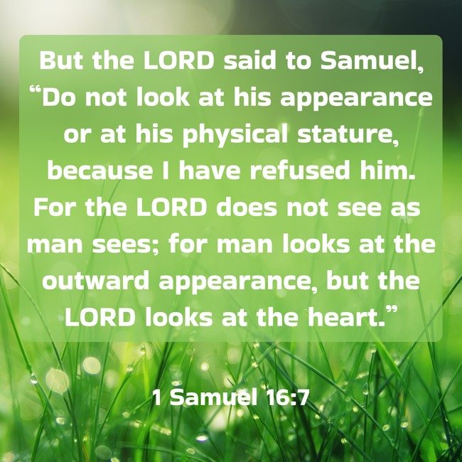 But the LORD said to Samuel, “Do not look at his appearance or at his physical stature, because I have refused him. For the LORD does not see as man sees; for man looks at the outward appearance, but the LORD looks at the heart.” - 1 Samuel 16:7