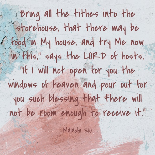 Bring all the tithes into the storehouse, that there may be food in My house, and try Me now in this,” says the LORD of hosts, “If I will not open for you the windows of heaven and pour out for you such blessing that there will not be room enough to receive it.” - Malachi 3:10