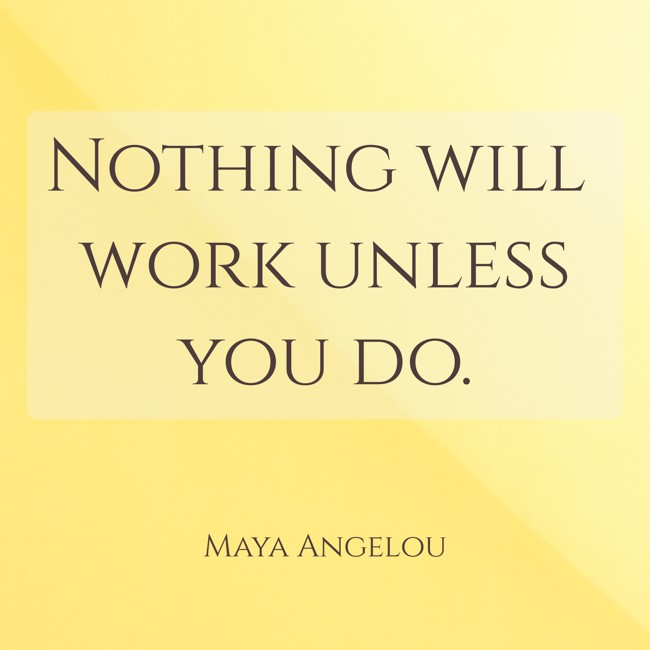 Nothing will work unless you do. - Maya Angelou