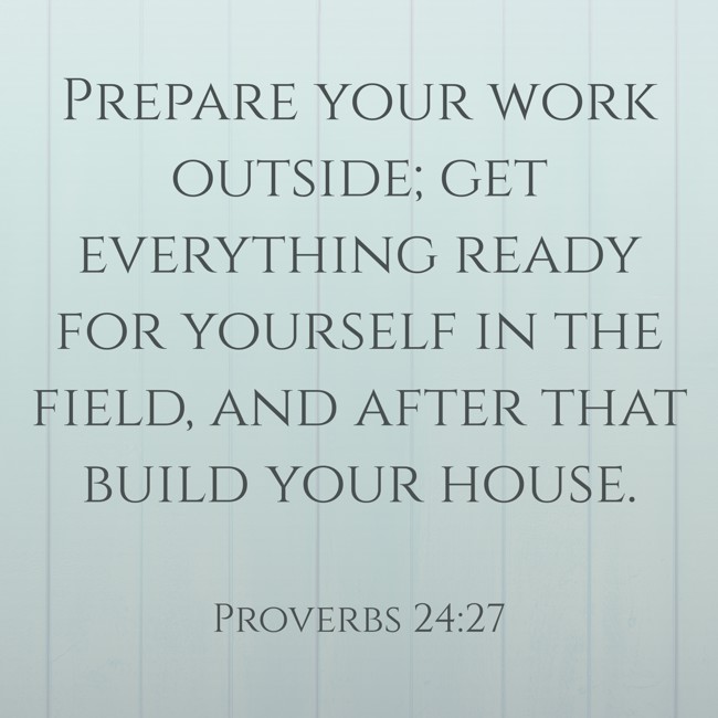 Prepare your work outside; get everything ready for yourself in the field, and after that build your house. - Proverbs 24:27