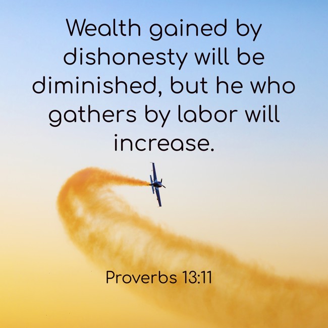 Wealth gained by dishonesty will be diminished, but he who gathers by labor will increase. - Proverbs 13:11