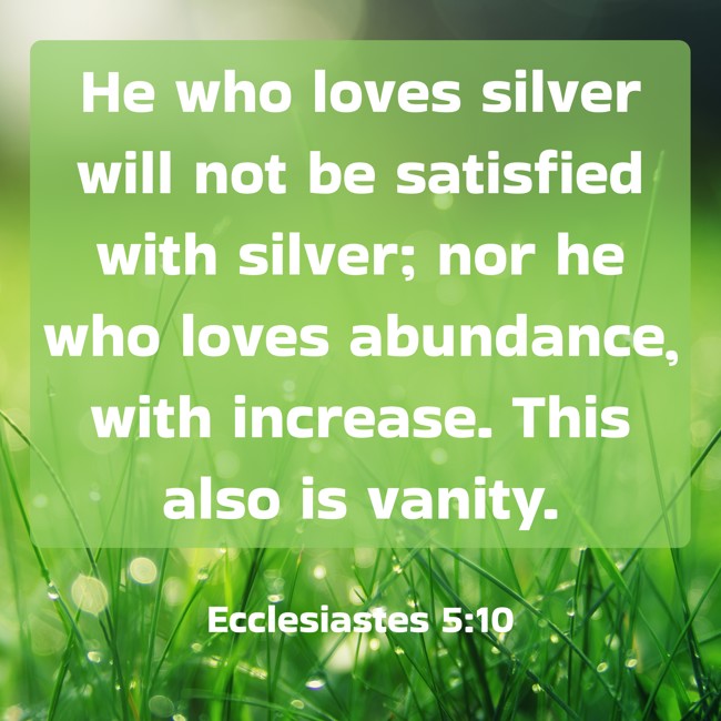 He who loves silver will not be satisfied with silver; nor he who loves abundance, with increase. This also is vanity. - Ecclesiastes 5:10