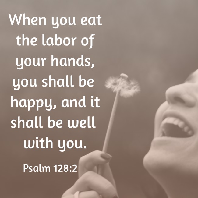 When you eat the labor of your hands, you shall be happy, and it shall be well with you. - Psalm 128:2