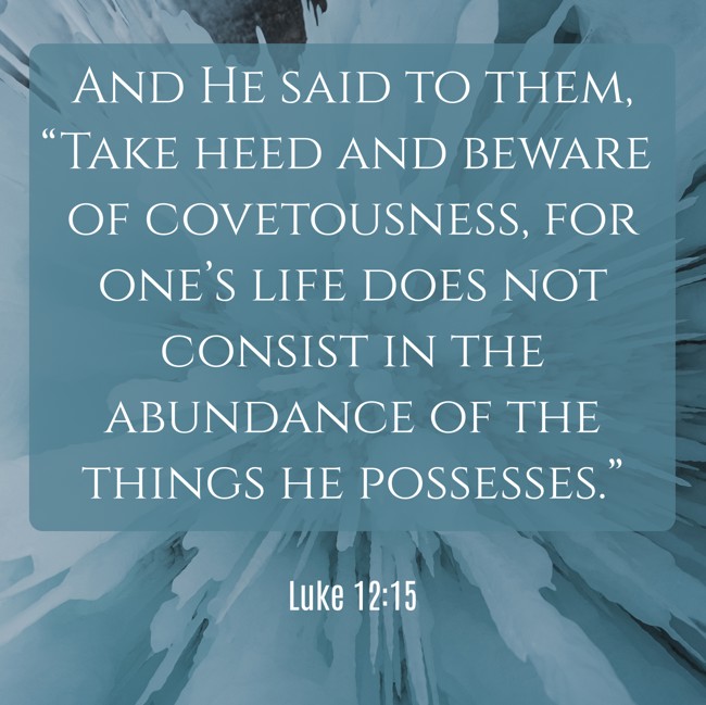 And He said to them, “Take heed and beware of covetousness, for one’s life does not consist in the abundance of the things he possesses.” - Luke 12:15