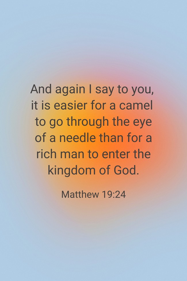 And again I say to you, it is easier for a camel to go through the eye of a needle than for a rich man to enter the kingdom of God. - Matthew 19:24