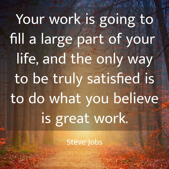 Your work is going to fill a large part of your life, and the only way to be truly satisfied is to do what you believe is great work. - Steve Jobs