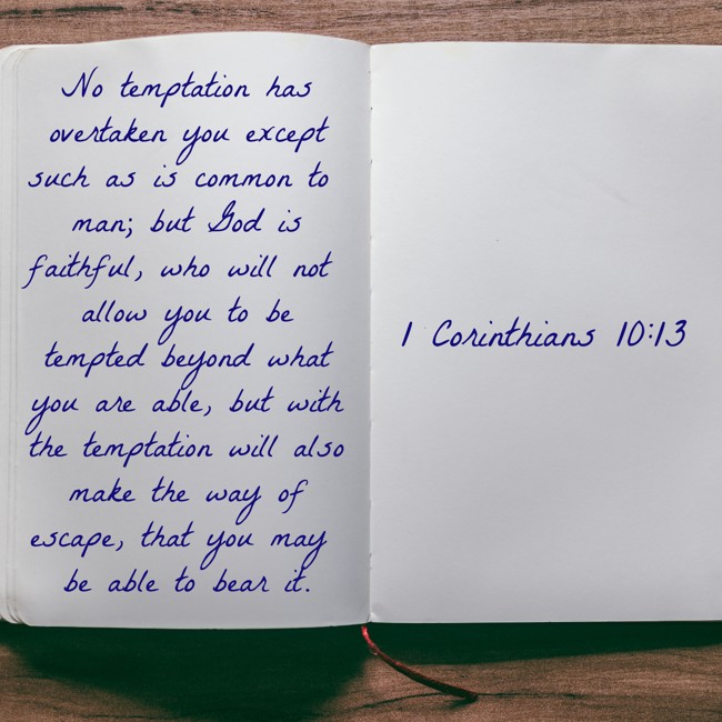 No temptation has overtaken you except such as is common to man; but God is faithful, who will not allow you to be tempted beyond what you are able, but with the temptation will also make the way of escape, that you may be able to bear it. - 1 Corinthians 10:13
