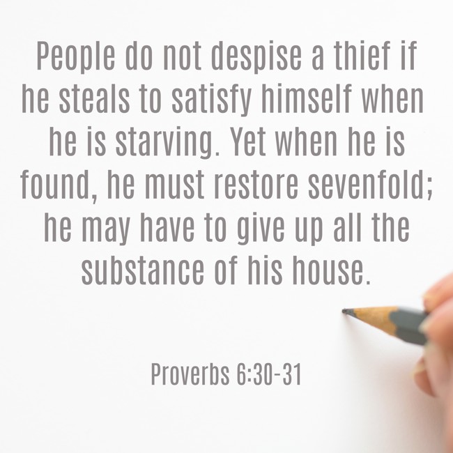 People do not despise a thief if he steals to satisfy himself when he is starving. Yet when he is found, he must restore sevenfold; he may have to give up all the substance of his house. - Proverbs 6:30-31