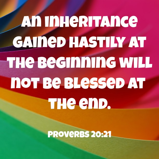 An inheritance gained hastily at the beginning will not be blessed at the end. - Proverbs 20:21