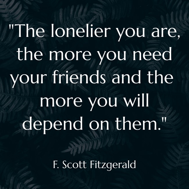 The lonelier you are, the more you need your friends and the more you will depend on them. - F. Scott Fitzgerald