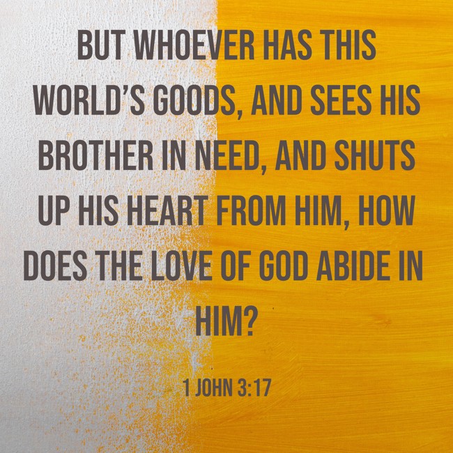 But whoever has this world’s goods, and sees his brother in need, and shuts up his heart from him, how does the love of God abide in him? - 1 John 3:17