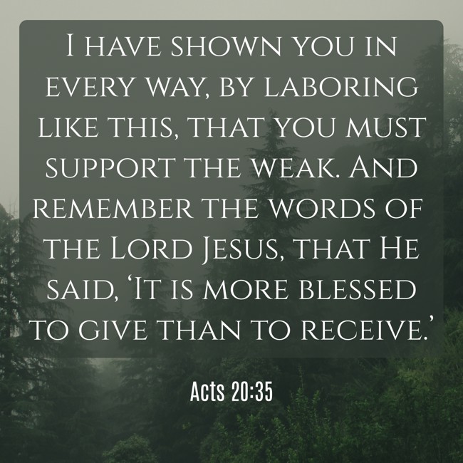 I have shown you in every way, by laboring like this, that you must support the weak. And remember the words of the Lord Jesus, that He said, ‘It is more blessed to give than to receive.’ - Acts 20:35
