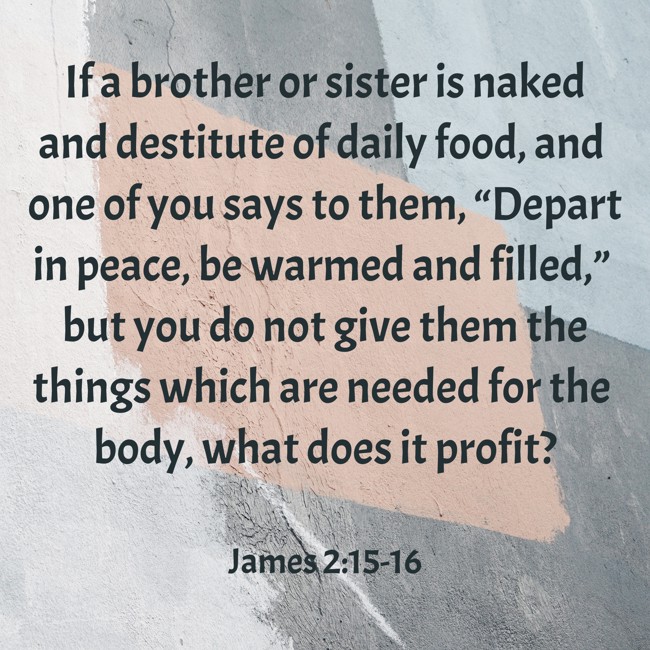 If a brother or sister is naked and destitute of daily food, and one of you says to them, “Depart in peace, be warmed and filled,” but you do not give them the things which are needed for the body, what does it profit? - James 2:15-16