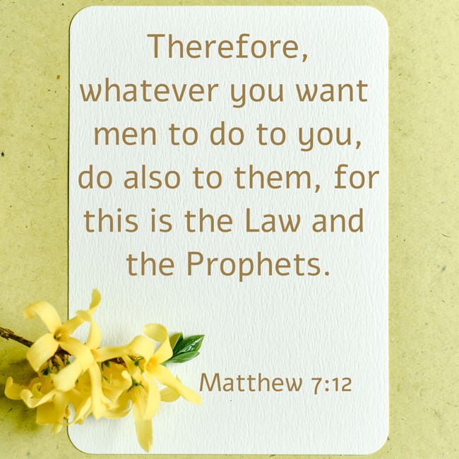 Therefore, whatever you want men to do to you, do also to them, for this is the Law and the Prophets. - Matthew 7:12