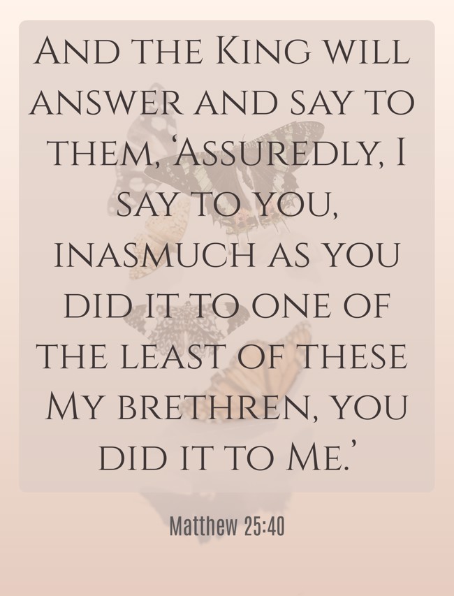 And the King will answer and say to them, ‘Assuredly, I say to you, inasmuch as you did it to one of the least of these My brethren, you did it to Me.’ - Matthew 25:40