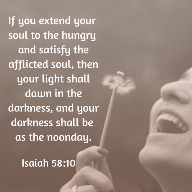 If you extend your soul to the hungry and satisfy the afflicted soul, then your light shall dawn in the darkness, and your darkness shall be as the noonday. - Isaiah 58:10