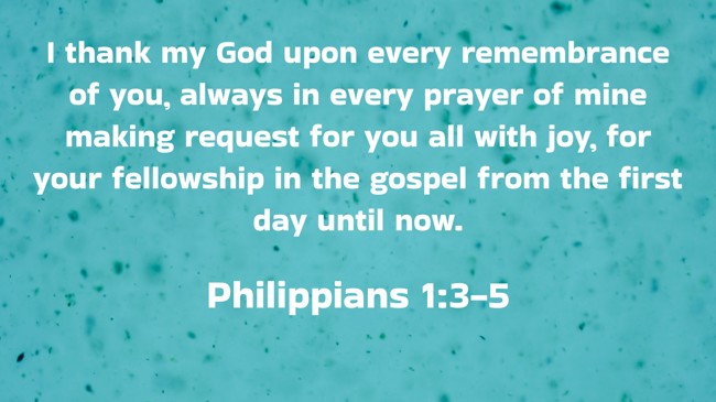 I thank my God upon every remembrance of you, always in every prayer of mine making request for you all with joy, for your fellowship in the gospel from the first day until now. - Philippians 1:3-5