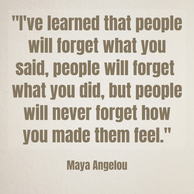 I've learned that people will forget what you said, people will forget what you did, but people will never forget how you made them feel. - Maya Angelou