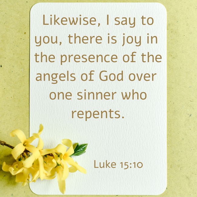Likewise, I say to you, there is joy in the presence of the angels of God over one sinner who repents. - Luke 15:10