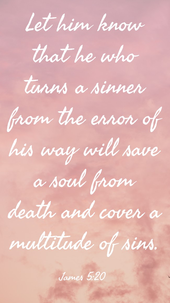 Let him know that he who turns a sinner from the error of his way will save a soul from death and cover a multitude of sins. - James 5:20