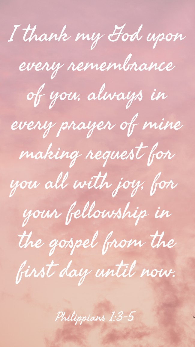 I thank my God upon every remembrance of you, always in every prayer of mine making request for you all with joy, for your fellowship in the gospel from the first day until now. - Philippians 1:3-5