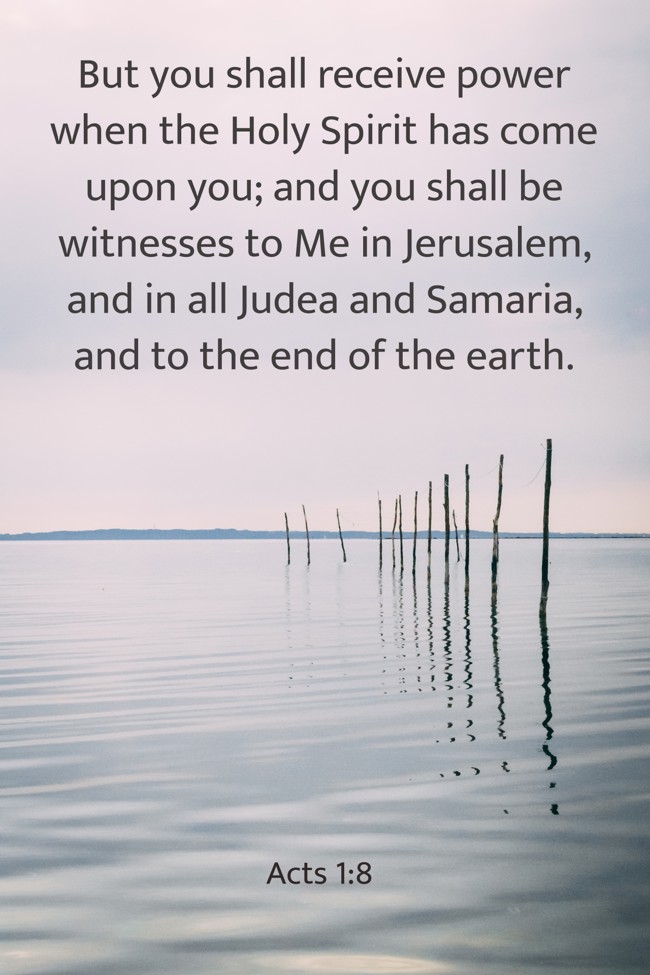 But you shall receive power when the Holy Spirit has come upon you; and you shall be witnesses to Me in Jerusalem, and in all Judea and Samaria, and to the end of the earth. - Acts 1:8