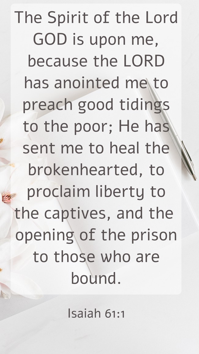 The Spirit of the Lord GOD is upon me, because the LORD has anointed me to preach good tidings to the poor; He has sent me to heal the brokenhearted, to proclaim liberty to the captives, and the opening of the prison to those who are bound. - Isaiah 61:1