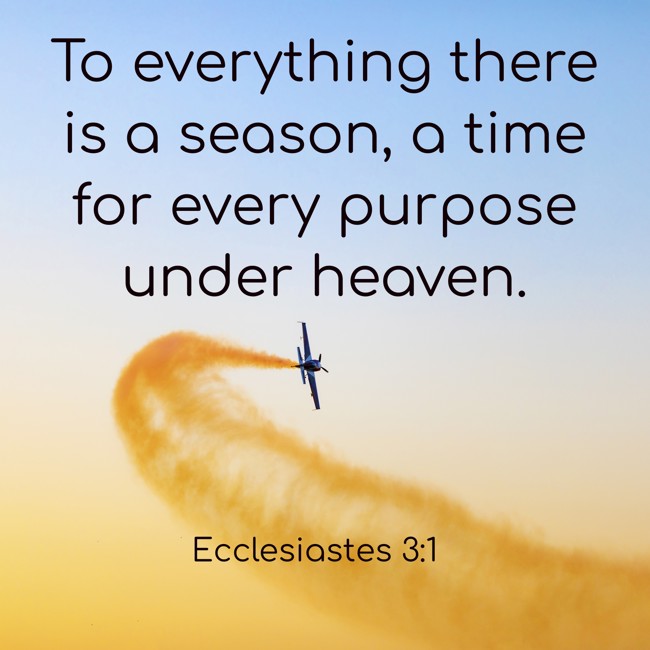 To everything there is a season, a time for every purpose under heaven. - Ecclesiastes 3:1