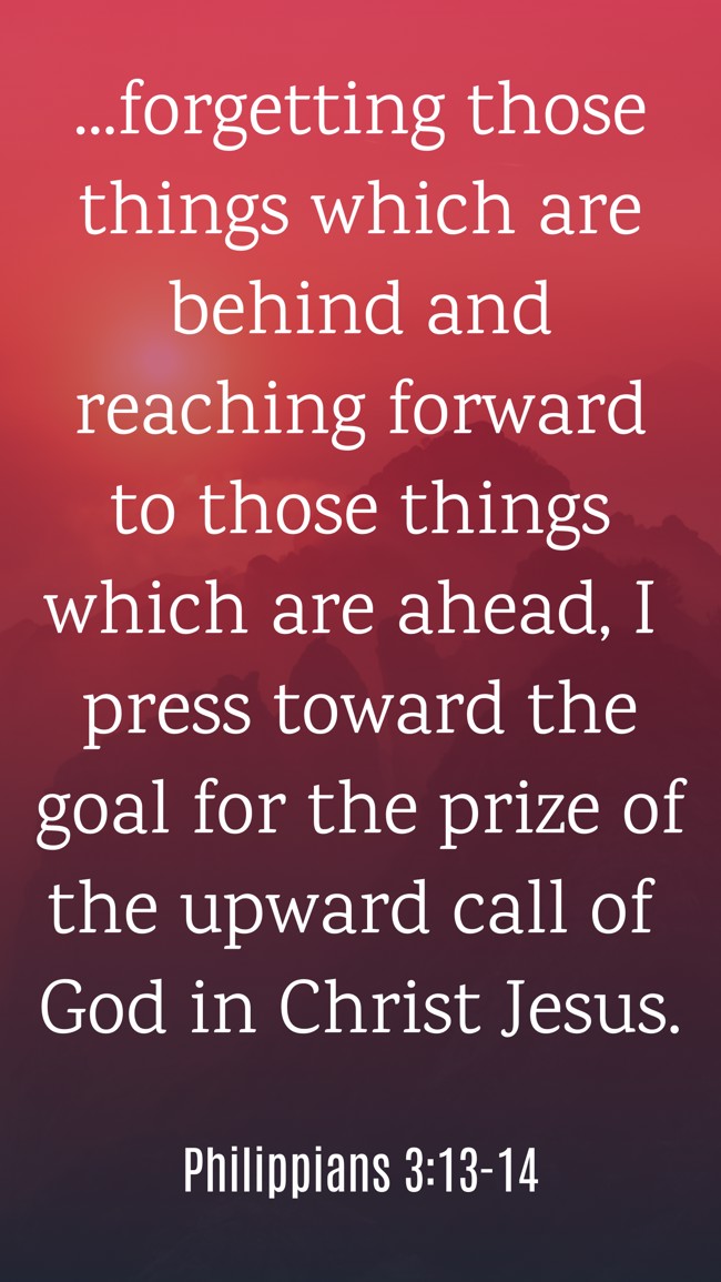 ...forgetting those things which are behind and reaching forward to those things which are ahead, I press toward the goal for the prize of the upward call of God in Christ Jesus. - Philippians 3:13-14