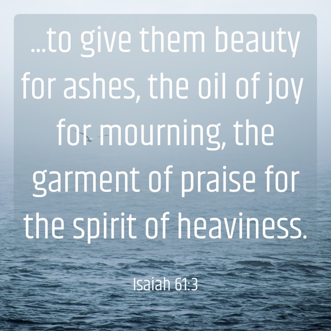 ...to give them beauty for ashes, the oil of joy for mourning, the garment of praise for the spirit of heaviness. - Isaiah 61:3