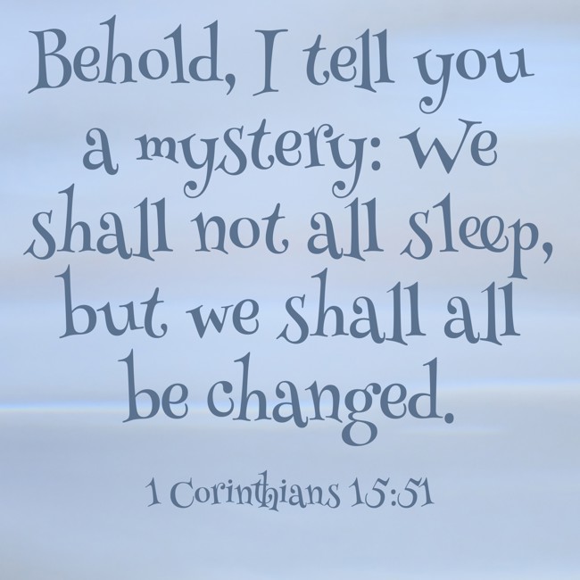 Behold, I tell you a mystery: We shall not all sleep, but we shall all be changed. - 1 Corinthians 15:51