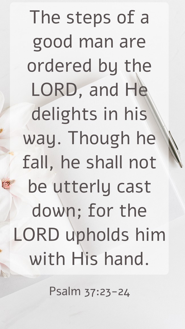 The steps of a good man are ordered by the LORD, and He delights in his way. Though he fall, he shall not be utterly cast down; for the LORD upholds him with His hand. - Psalm 37:23-24