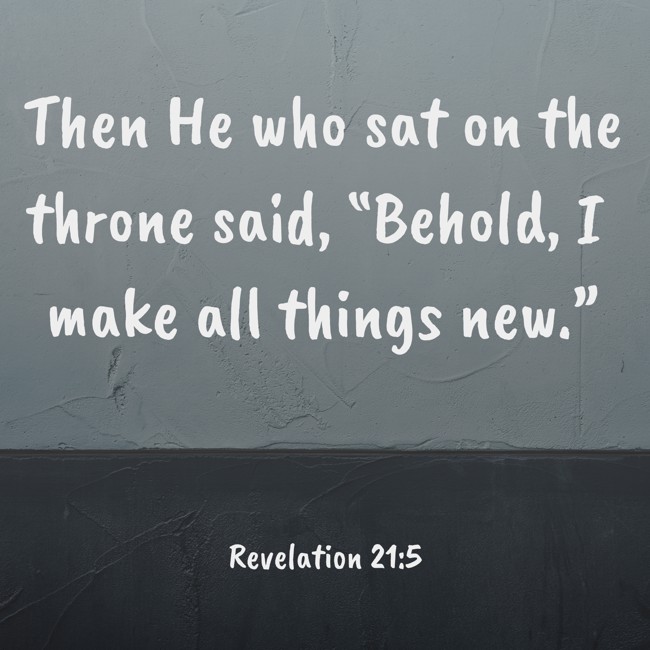 Then He who sat on the throne said, “Behold, I make all things new.” - Revelation 21:5