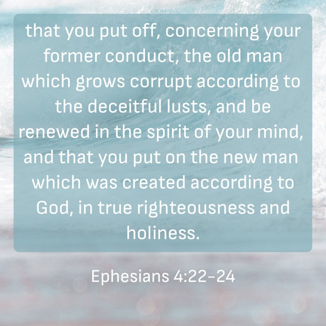 that you put off, concerning your former conduct, the old man which grows corrupt according to the deceitful lusts, and be renewed in the spirit of your mind, and that you put on the new man which was created according to God, in true righteousness and holiness. - Ephesians 4:22-24