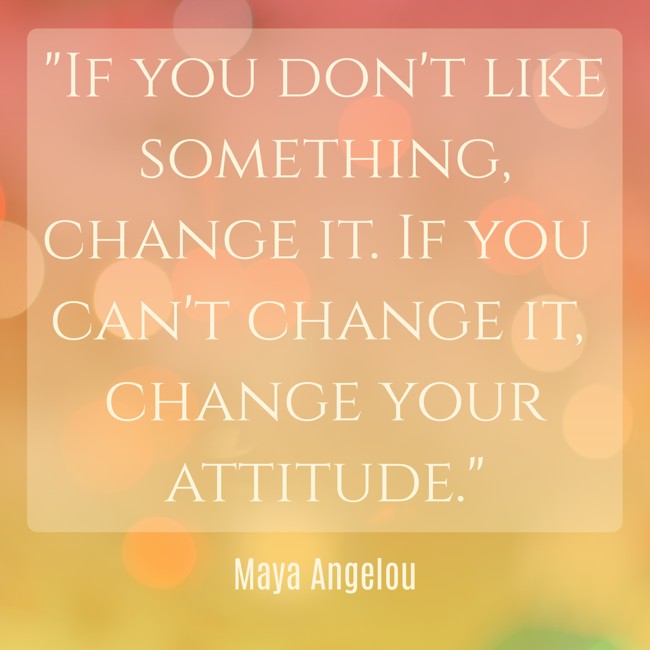 If you don't like something, change it. If you can't change it, change your attitude. - Maya Angelou