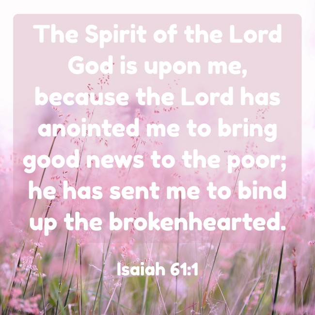 The Spirit of the Lord God is upon me, because the Lord has anointed me to bring good news to the poor; he has sent me to bind up the brokenhearted. - Isaiah 61:1